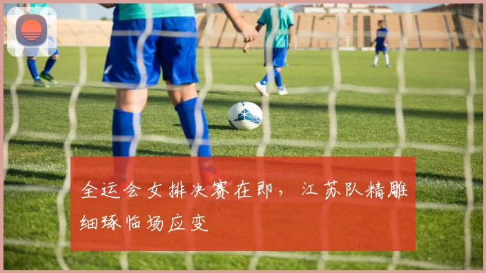 全运会女排决赛在即，江苏队精雕细琢临场应变