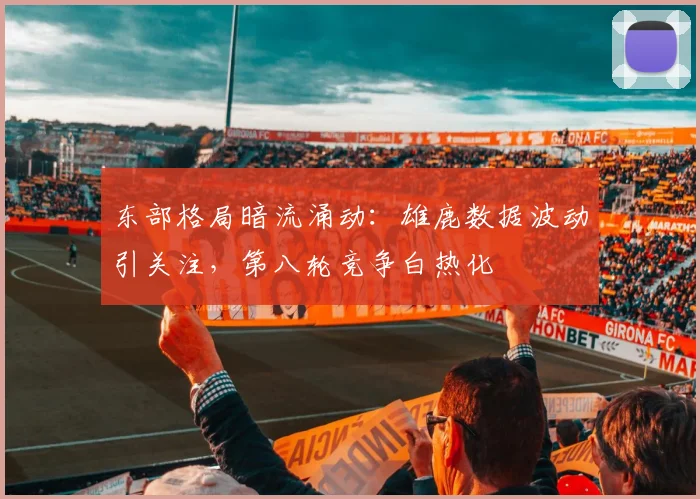 东部格局暗流涌动：雄鹿数据波动引关注，第八轮竞争白热化