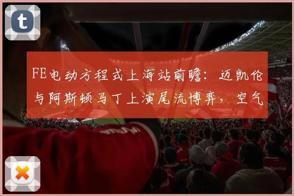 FE电动方程式上海站前瞻：迈凯伦与阿斯顿马丁上演尾流博弈，空气动力学成胜负手