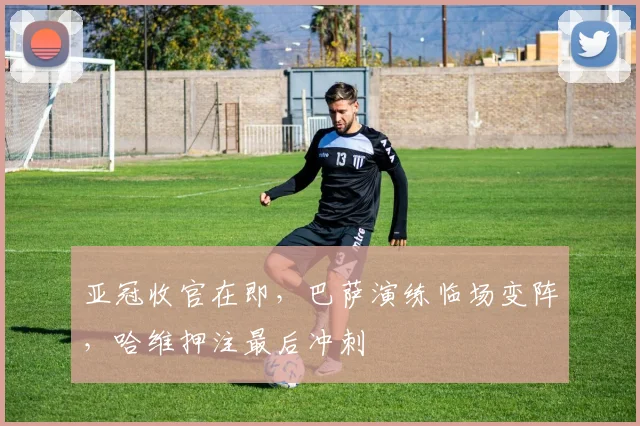 亚冠收官在即，巴萨演练临场变阵，哈维押注最后冲刺