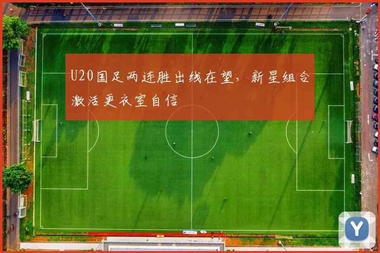 U20国足两连胜出线在望，新星组合激活更衣室自信