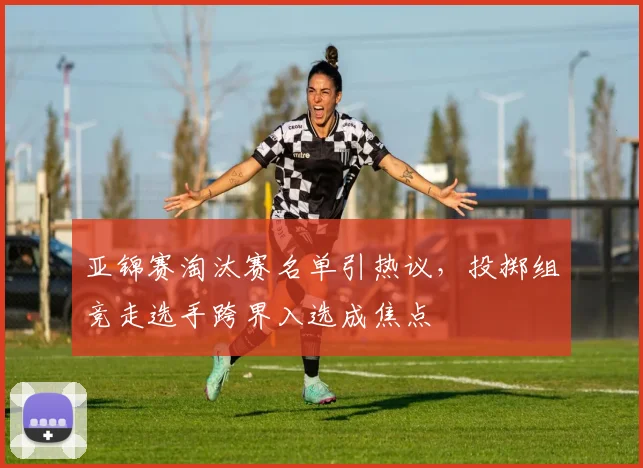 亚锦赛淘汰赛名单引热议，投掷组竞走选手跨界入选成焦点