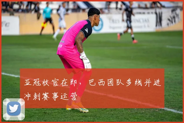 亚冠收官在即，巴西团队多线并进冲刺赛事运营