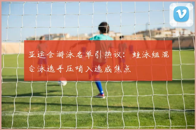 亚运会游泳名单引热议：蛙泳组混合泳选手压哨入选成焦点