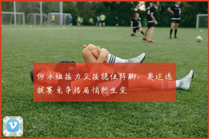 仰泳组接力交接稳住阵脚，奥运选拔赛竞争格局悄然生变
