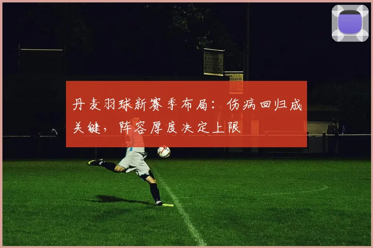 丹麦羽球新赛季布局：伤病回归成关键，阵容厚度决定上限