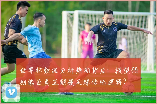 世界杯数据分析热潮背后：模型预测能否真正颠覆足球传统逻辑？