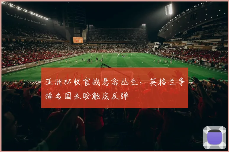 亚洲杯收官战悬念丛生，英格兰争排名国米盼触底反弹