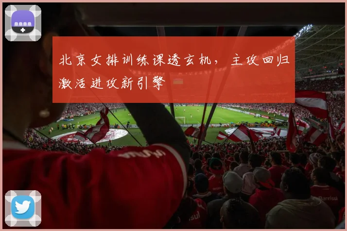 北京女排训练课透玄机，主攻回归激活进攻新引擎