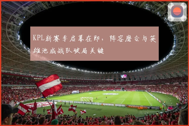 KPL新赛季启幕在即，阵容磨合与英雄池成战队破局关键