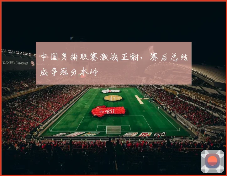 中国男排联赛激战正酣，赛后总结成争冠分水岭
