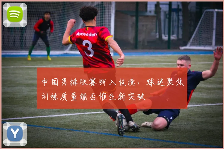 中国男排联赛渐入佳境，球迷聚焦训练质量能否催生新突破