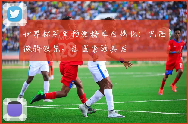世界杯冠军预测榜单白热化：巴西微弱领先，法国紧随其后