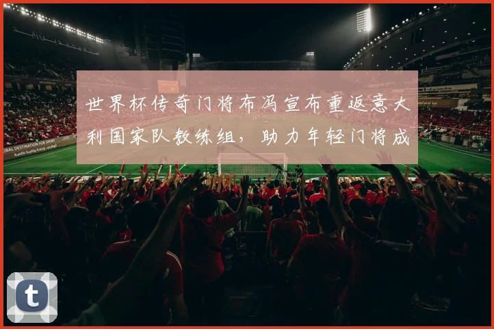 世界杯传奇门将布冯宣布重返意大利国家队教练组，助力年轻门将成长
