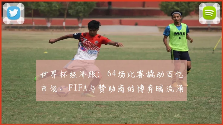 世界杯经济账：64场比赛撬动百亿市场，FIFA与赞助商的博弈暗流涌动