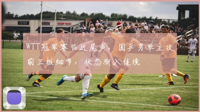 WTT冠军赛临近尾声，国乒男单主攻前三板细节，状态渐入佳境