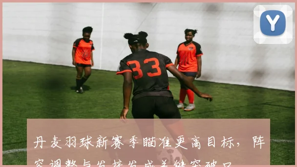 丹麦羽球新赛季瞄准更高目标，阵容调整与发接发成关键突破口