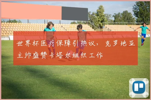 世界杯医疗保障引热议，克罗地亚主帅盛赞卡塔尔组织工作