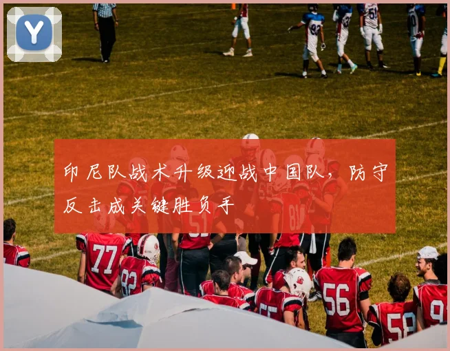 印尼队战术升级迎战中国队，防守反击成关键胜负手