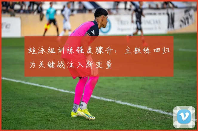 蛙泳组训练强度骤升，主教练回归为关键战注入新变量