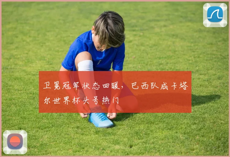 卫冕冠军状态回暖，巴西队成卡塔尔世界杯头号热门