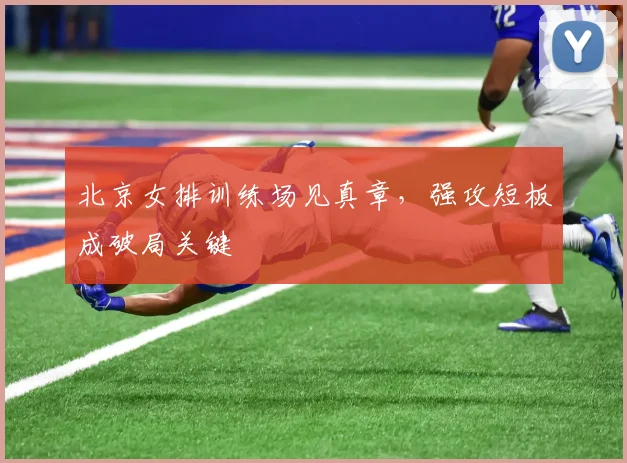 北京女排训练场见真章，强攻短板成破局关键