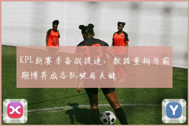 KPL新赛季备战提速，数据重构与前期博弈成各队破局关键