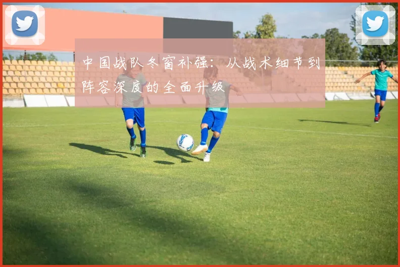 中国战队冬窗补强：从战术细节到阵容深度的全面升级
