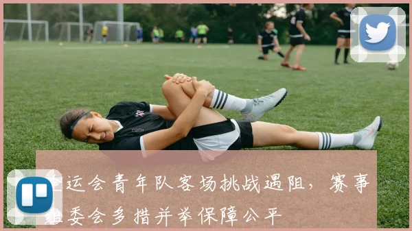 全运会青年队客场挑战遇阻，赛事组委会多措并举保障公平