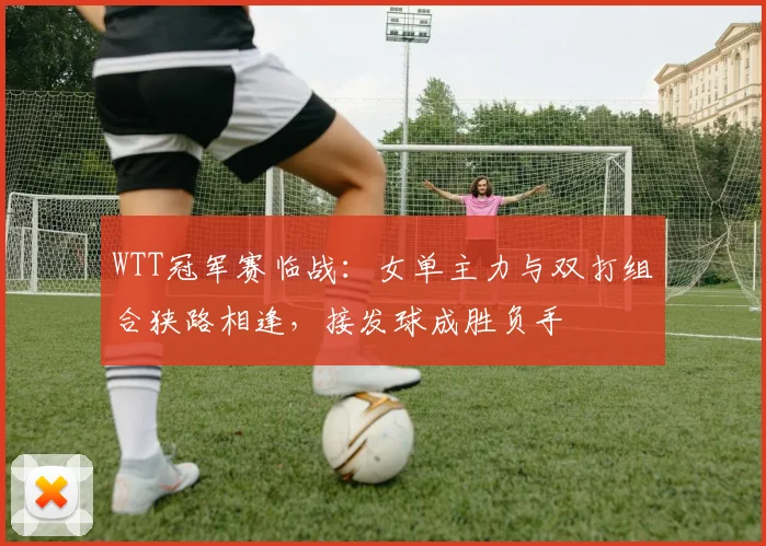 WTT冠军赛临战：女单主力与双打组合狭路相逢，接发球成胜负手