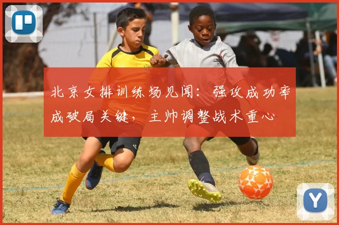 北京女排训练场见闻：强攻成功率成破局关键，主帅调整战术重心