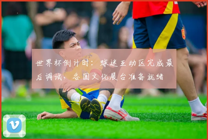 世界杯倒计时：球迷互动区完成最后调试，各国文化展台准备就绪
