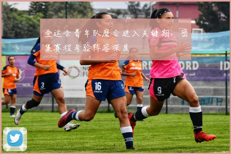 全运会青年队磨合进入关键期，密集赛程考验阵容深度