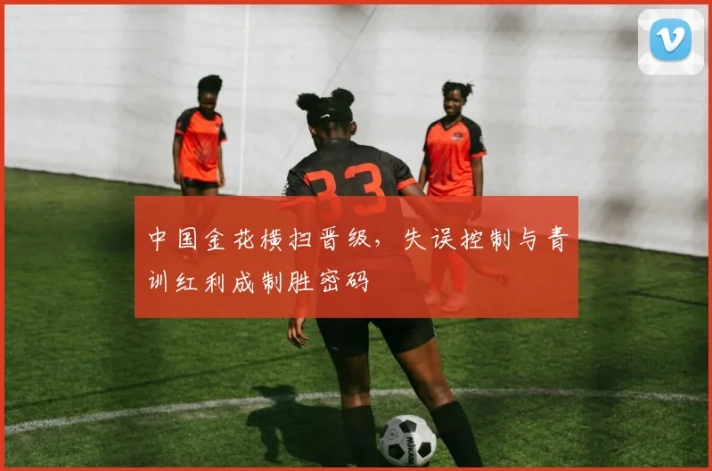 中国金花横扫晋级，失误控制与青训红利成制胜密码
