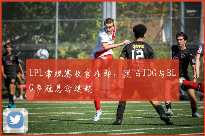 LPL常规赛收官在即，黑马JDG与BLG争冠悬念迭起