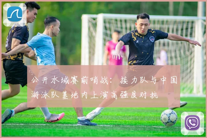 公开水域赛前哨战：接力队与中国游泳队基地内上演高强度对抗