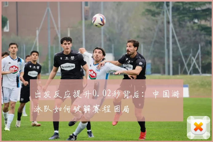 出发反应提升0.02秒背后：中国游泳队如何破解赛程困局