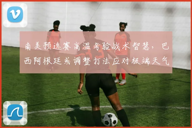 南美预选赛高温考验战术智慧，巴西阿根廷或调整打法应对极端天气