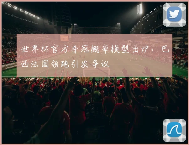 世界杯官方夺冠概率模型出炉，巴西法国领跑引发争议