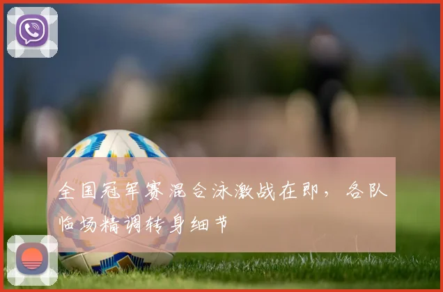 全国冠军赛混合泳激战在即，各队临场精调转身细节