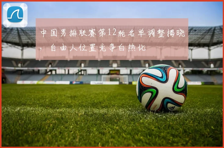 中国男排联赛第12轮名单调整揭晓，自由人位置竞争白热化