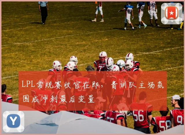 LPL常规赛收官在即，青训队主场氛围成冲刺最后变量
