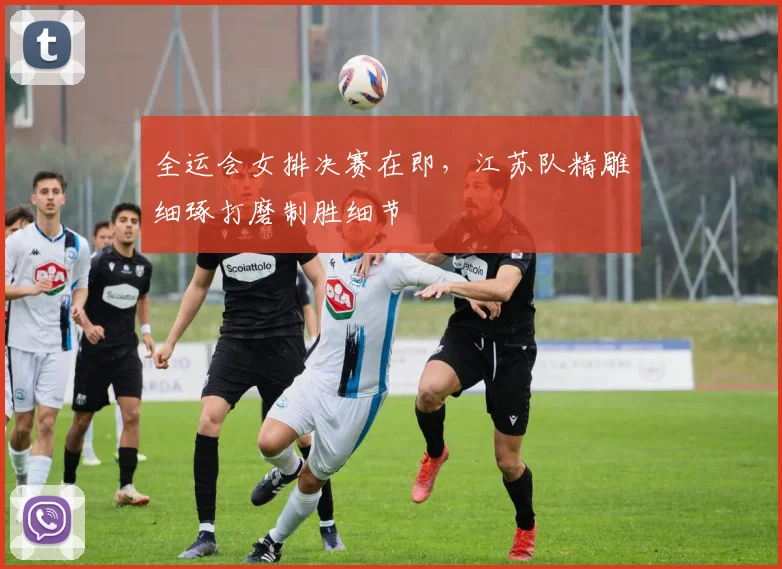 全运会女排决赛在即，江苏队精雕细琢打磨制胜细节