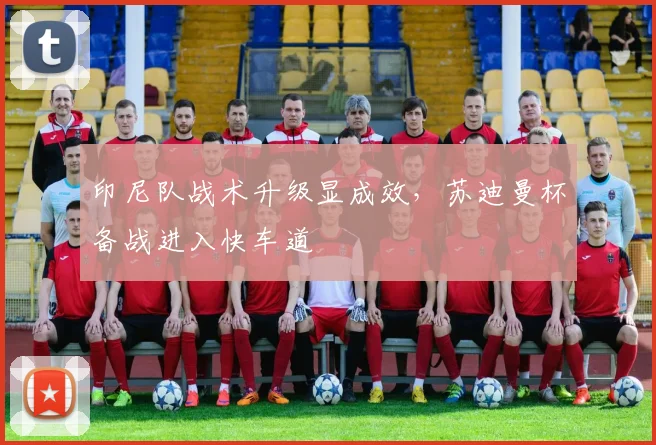 印尼队战术升级显成效，苏迪曼杯备战进入快车道