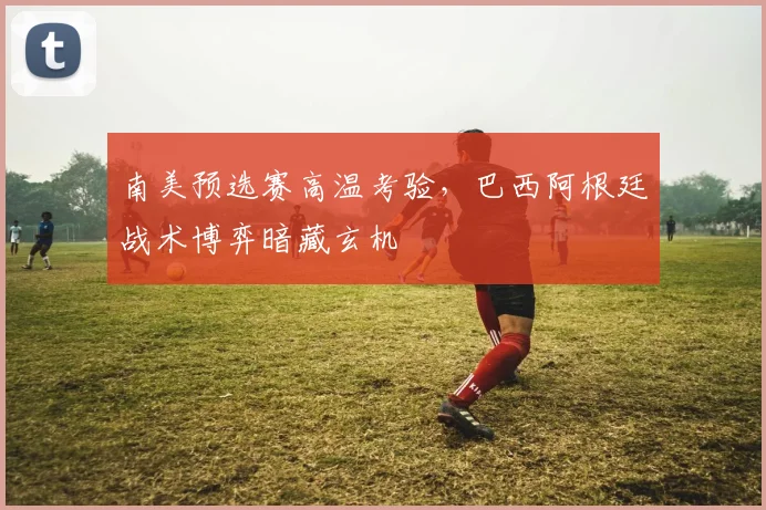 南美预选赛高温考验，巴西阿根廷战术博弈暗藏玄机